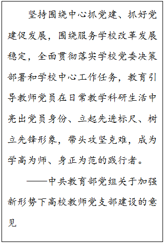 文本框: 坚持围绕中心抓党建、抓好党建促发展，围绕服务公司改革发展稳定，全面贯彻落实公司党委决策部署和公司中心工作任务，教育引导教师党员在日常教学科研生活中亮出党员身份、立起先进标尺、树立先锋形象，带头攻坚克难，成为学高为师、身正为范的践行者。——中共教育部党组关于加强新形势下高校教师党支部建设的意见